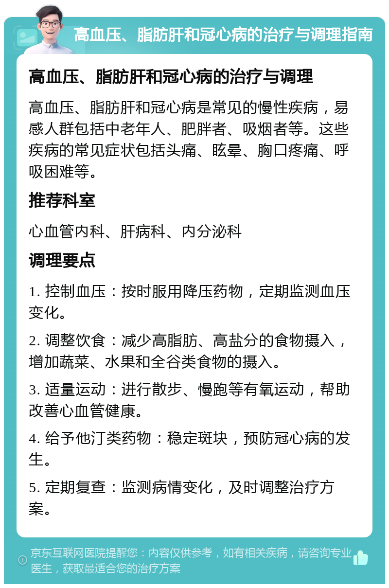 高血压、脂肪肝和冠心病的治疗与调理指南 高血压、脂肪肝和冠心病的治疗与调理 高血压、脂肪肝和冠心病是常见的慢性疾病，易感人群包括中老年人、肥胖者、吸烟者等。这些疾病的常见症状包括头痛、眩晕、胸口疼痛、呼吸困难等。 推荐科室 心血管内科、肝病科、内分泌科 调理要点 1. 控制血压：按时服用降压药物，定期监测血压变化。 2. 调整饮食：减少高脂肪、高盐分的食物摄入，增加蔬菜、水果和全谷类食物的摄入。 3. 适量运动：进行散步、慢跑等有氧运动，帮助改善心血管健康。 4. 给予他汀类药物：稳定斑块，预防冠心病的发生。 5. 定期复查：监测病情变化，及时调整治疗方案。