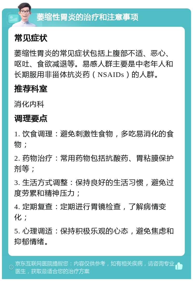 萎缩性胃炎的治疗和注意事项 常见症状 萎缩性胃炎的常见症状包括上腹部不适、恶心、呕吐、食欲减退等。易感人群主要是中老年人和长期服用非甾体抗炎药（NSAIDs）的人群。 推荐科室 消化内科 调理要点 1. 饮食调理：避免刺激性食物，多吃易消化的食物； 2. 药物治疗：常用药物包括抗酸药、胃粘膜保护剂等； 3. 生活方式调整：保持良好的生活习惯，避免过度劳累和精神压力； 4. 定期复查：定期进行胃镜检查，了解病情变化； 5. 心理调适：保持积极乐观的心态，避免焦虑和抑郁情绪。