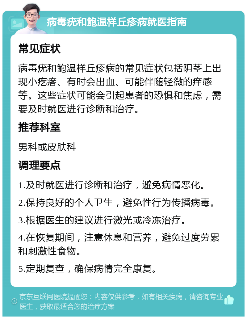 病毒疣和鲍温样丘疹病就医指南 常见症状 病毒疣和鲍温样丘疹病的常见症状包括阴茎上出现小疙瘩、有时会出血、可能伴随轻微的痒感等。这些症状可能会引起患者的恐惧和焦虑，需要及时就医进行诊断和治疗。 推荐科室 男科或皮肤科 调理要点 1.及时就医进行诊断和治疗，避免病情恶化。 2.保持良好的个人卫生，避免性行为传播病毒。 3.根据医生的建议进行激光或冷冻治疗。 4.在恢复期间，注意休息和营养，避免过度劳累和刺激性食物。 5.定期复查，确保病情完全康复。