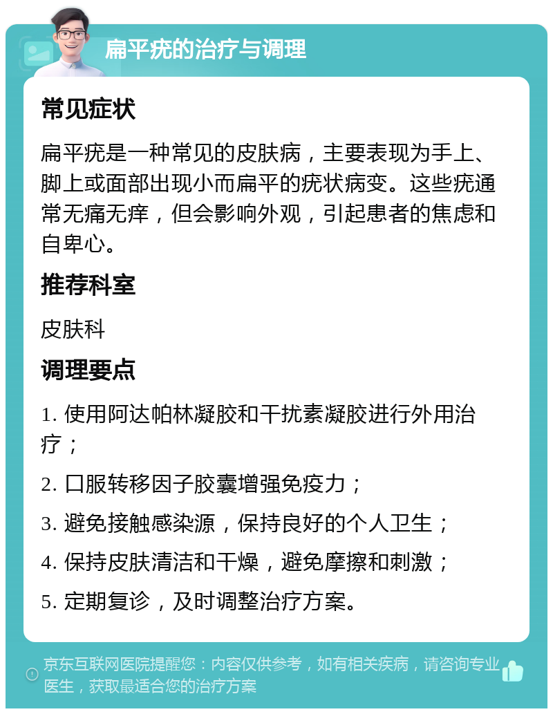 扁平疣的治疗与调理 常见症状 扁平疣是一种常见的皮肤病，主要表现为手上、脚上或面部出现小而扁平的疣状病变。这些疣通常无痛无痒，但会影响外观，引起患者的焦虑和自卑心。 推荐科室 皮肤科 调理要点 1. 使用阿达帕林凝胶和干扰素凝胶进行外用治疗； 2. 口服转移因子胶囊增强免疫力； 3. 避免接触感染源，保持良好的个人卫生； 4. 保持皮肤清洁和干燥，避免摩擦和刺激； 5. 定期复诊，及时调整治疗方案。