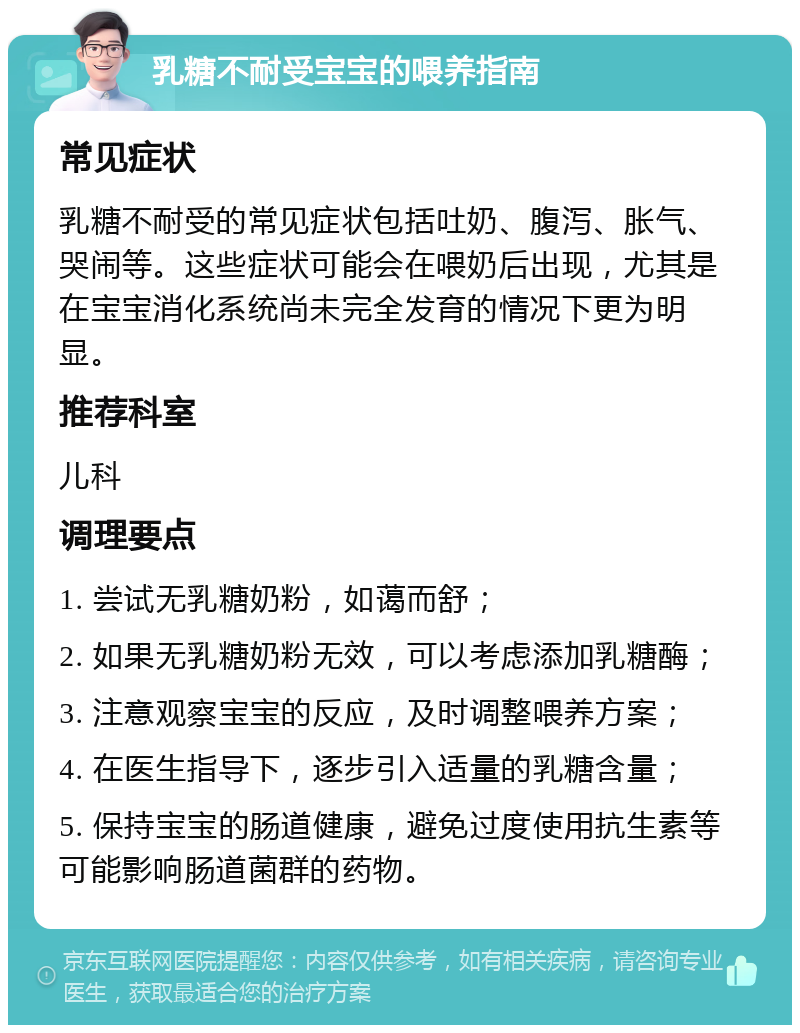 乳糖不耐受宝宝的喂养指南 常见症状 乳糖不耐受的常见症状包括吐奶、腹泻、胀气、哭闹等。这些症状可能会在喂奶后出现，尤其是在宝宝消化系统尚未完全发育的情况下更为明显。 推荐科室 儿科 调理要点 1. 尝试无乳糖奶粉，如蔼而舒； 2. 如果无乳糖奶粉无效，可以考虑添加乳糖酶； 3. 注意观察宝宝的反应，及时调整喂养方案； 4. 在医生指导下，逐步引入适量的乳糖含量； 5. 保持宝宝的肠道健康，避免过度使用抗生素等可能影响肠道菌群的药物。