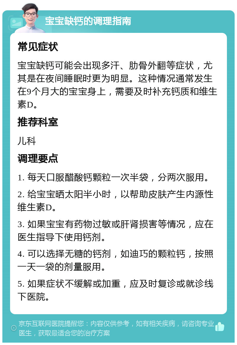 宝宝缺钙的调理指南 常见症状 宝宝缺钙可能会出现多汗、肋骨外翻等症状，尤其是在夜间睡眠时更为明显。这种情况通常发生在9个月大的宝宝身上，需要及时补充钙质和维生素D。 推荐科室 儿科 调理要点 1. 每天口服醋酸钙颗粒一次半袋，分两次服用。 2. 给宝宝晒太阳半小时，以帮助皮肤产生内源性维生素D。 3. 如果宝宝有药物过敏或肝肾损害等情况，应在医生指导下使用钙剂。 4. 可以选择无糖的钙剂，如迪巧的颗粒钙，按照一天一袋的剂量服用。 5. 如果症状不缓解或加重，应及时复诊或就诊线下医院。