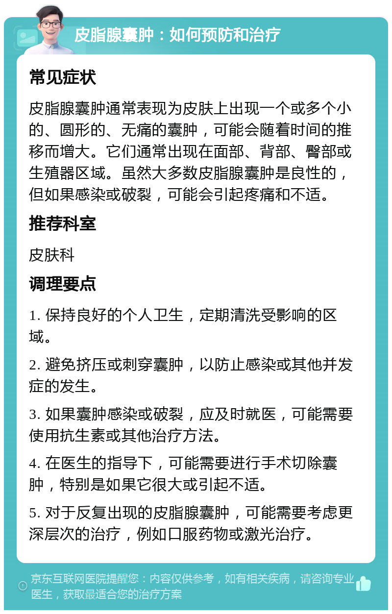 皮脂腺囊肿：如何预防和治疗 常见症状 皮脂腺囊肿通常表现为皮肤上出现一个或多个小的、圆形的、无痛的囊肿，可能会随着时间的推移而增大。它们通常出现在面部、背部、臀部或生殖器区域。虽然大多数皮脂腺囊肿是良性的，但如果感染或破裂，可能会引起疼痛和不适。 推荐科室 皮肤科 调理要点 1. 保持良好的个人卫生，定期清洗受影响的区域。 2. 避免挤压或刺穿囊肿，以防止感染或其他并发症的发生。 3. 如果囊肿感染或破裂，应及时就医，可能需要使用抗生素或其他治疗方法。 4. 在医生的指导下，可能需要进行手术切除囊肿，特别是如果它很大或引起不适。 5. 对于反复出现的皮脂腺囊肿，可能需要考虑更深层次的治疗，例如口服药物或激光治疗。