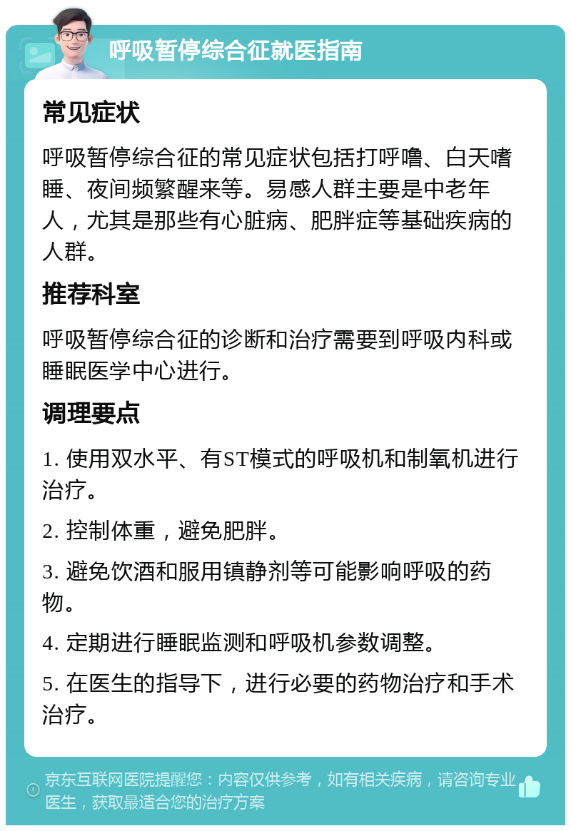 呼吸暂停综合征就医指南 常见症状 呼吸暂停综合征的常见症状包括打呼噜、白天嗜睡、夜间频繁醒来等。易感人群主要是中老年人，尤其是那些有心脏病、肥胖症等基础疾病的人群。 推荐科室 呼吸暂停综合征的诊断和治疗需要到呼吸内科或睡眠医学中心进行。 调理要点 1. 使用双水平、有ST模式的呼吸机和制氧机进行治疗。 2. 控制体重，避免肥胖。 3. 避免饮酒和服用镇静剂等可能影响呼吸的药物。 4. 定期进行睡眠监测和呼吸机参数调整。 5. 在医生的指导下，进行必要的药物治疗和手术治疗。