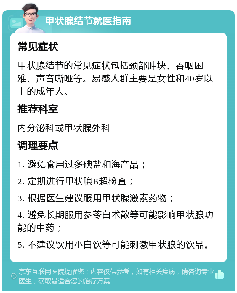 甲状腺结节就医指南 常见症状 甲状腺结节的常见症状包括颈部肿块、吞咽困难、声音嘶哑等。易感人群主要是女性和40岁以上的成年人。 推荐科室 内分泌科或甲状腺外科 调理要点 1. 避免食用过多碘盐和海产品； 2. 定期进行甲状腺B超检查； 3. 根据医生建议服用甲状腺激素药物； 4. 避免长期服用参苓白术散等可能影响甲状腺功能的中药； 5. 不建议饮用小白饮等可能刺激甲状腺的饮品。