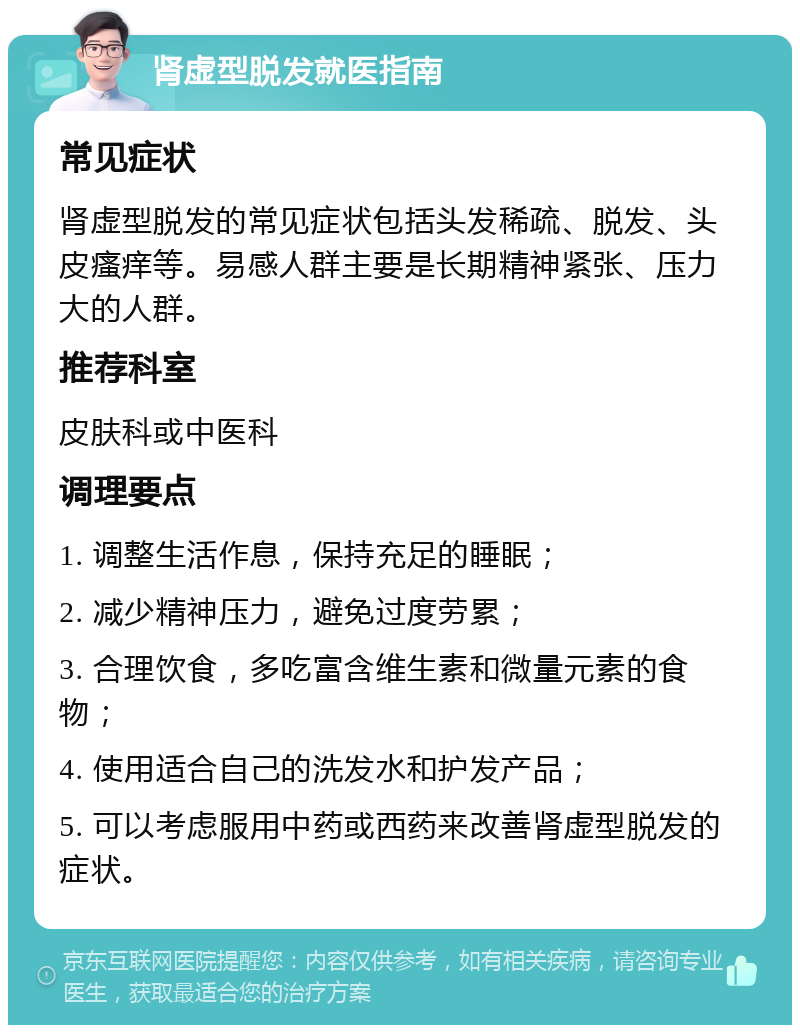 肾虚型脱发就医指南 常见症状 肾虚型脱发的常见症状包括头发稀疏、脱发、头皮瘙痒等。易感人群主要是长期精神紧张、压力大的人群。 推荐科室 皮肤科或中医科 调理要点 1. 调整生活作息，保持充足的睡眠； 2. 减少精神压力，避免过度劳累； 3. 合理饮食，多吃富含维生素和微量元素的食物； 4. 使用适合自己的洗发水和护发产品； 5. 可以考虑服用中药或西药来改善肾虚型脱发的症状。