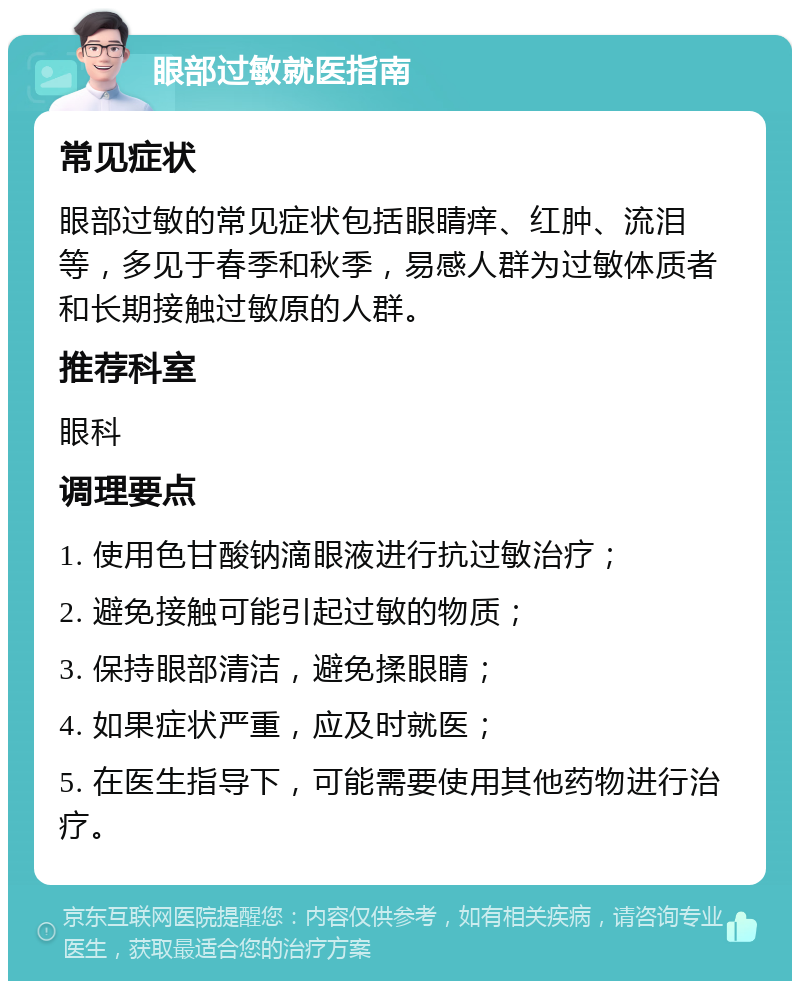 眼部过敏就医指南 常见症状 眼部过敏的常见症状包括眼睛痒、红肿、流泪等，多见于春季和秋季，易感人群为过敏体质者和长期接触过敏原的人群。 推荐科室 眼科 调理要点 1. 使用色甘酸钠滴眼液进行抗过敏治疗； 2. 避免接触可能引起过敏的物质； 3. 保持眼部清洁，避免揉眼睛； 4. 如果症状严重，应及时就医； 5. 在医生指导下，可能需要使用其他药物进行治疗。