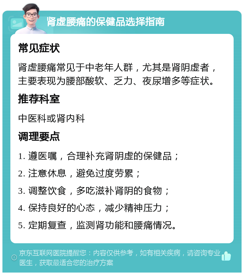 肾虚腰痛的保健品选择指南 常见症状 肾虚腰痛常见于中老年人群，尤其是肾阴虚者，主要表现为腰部酸软、乏力、夜尿增多等症状。 推荐科室 中医科或肾内科 调理要点 1. 遵医嘱，合理补充肾阴虚的保健品； 2. 注意休息，避免过度劳累； 3. 调整饮食，多吃滋补肾阴的食物； 4. 保持良好的心态，减少精神压力； 5. 定期复查，监测肾功能和腰痛情况。