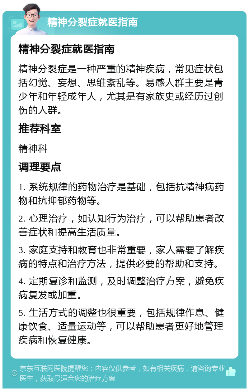 精神分裂症就医指南 精神分裂症就医指南 精神分裂症是一种严重的精神疾病，常见症状包括幻觉、妄想、思维紊乱等。易感人群主要是青少年和年轻成年人，尤其是有家族史或经历过创伤的人群。 推荐科室 精神科 调理要点 1. 系统规律的药物治疗是基础，包括抗精神病药物和抗抑郁药物等。 2. 心理治疗，如认知行为治疗，可以帮助患者改善症状和提高生活质量。 3. 家庭支持和教育也非常重要，家人需要了解疾病的特点和治疗方法，提供必要的帮助和支持。 4. 定期复诊和监测，及时调整治疗方案，避免疾病复发或加重。 5. 生活方式的调整也很重要，包括规律作息、健康饮食、适量运动等，可以帮助患者更好地管理疾病和恢复健康。