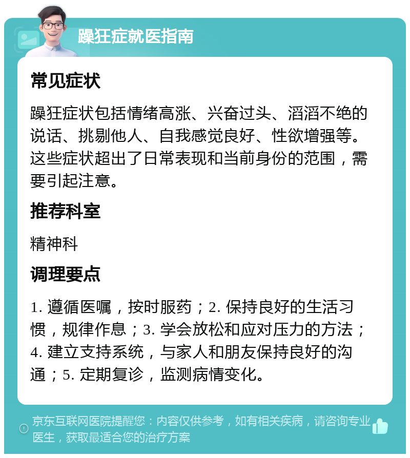 躁狂症就医指南 常见症状 躁狂症状包括情绪高涨、兴奋过头、滔滔不绝的说话、挑剔他人、自我感觉良好、性欲增强等。这些症状超出了日常表现和当前身份的范围，需要引起注意。 推荐科室 精神科 调理要点 1. 遵循医嘱，按时服药；2. 保持良好的生活习惯，规律作息；3. 学会放松和应对压力的方法；4. 建立支持系统，与家人和朋友保持良好的沟通；5. 定期复诊，监测病情变化。