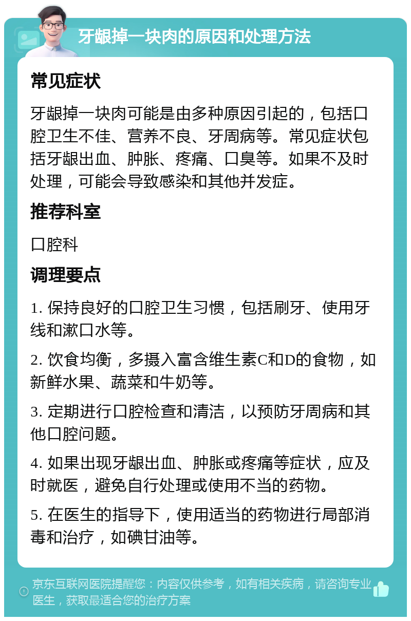 牙龈掉一块肉的原因和处理方法 常见症状 牙龈掉一块肉可能是由多种原因引起的，包括口腔卫生不佳、营养不良、牙周病等。常见症状包括牙龈出血、肿胀、疼痛、口臭等。如果不及时处理，可能会导致感染和其他并发症。 推荐科室 口腔科 调理要点 1. 保持良好的口腔卫生习惯，包括刷牙、使用牙线和漱口水等。 2. 饮食均衡，多摄入富含维生素C和D的食物，如新鲜水果、蔬菜和牛奶等。 3. 定期进行口腔检查和清洁，以预防牙周病和其他口腔问题。 4. 如果出现牙龈出血、肿胀或疼痛等症状，应及时就医，避免自行处理或使用不当的药物。 5. 在医生的指导下，使用适当的药物进行局部消毒和治疗，如碘甘油等。