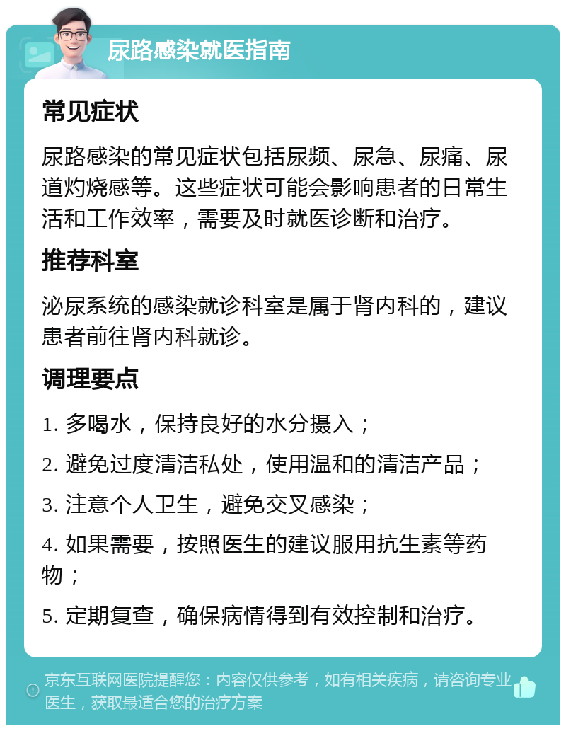 尿路感染就医指南 常见症状 尿路感染的常见症状包括尿频、尿急、尿痛、尿道灼烧感等。这些症状可能会影响患者的日常生活和工作效率，需要及时就医诊断和治疗。 推荐科室 泌尿系统的感染就诊科室是属于肾内科的，建议患者前往肾内科就诊。 调理要点 1. 多喝水，保持良好的水分摄入； 2. 避免过度清洁私处，使用温和的清洁产品； 3. 注意个人卫生，避免交叉感染； 4. 如果需要，按照医生的建议服用抗生素等药物； 5. 定期复查，确保病情得到有效控制和治疗。