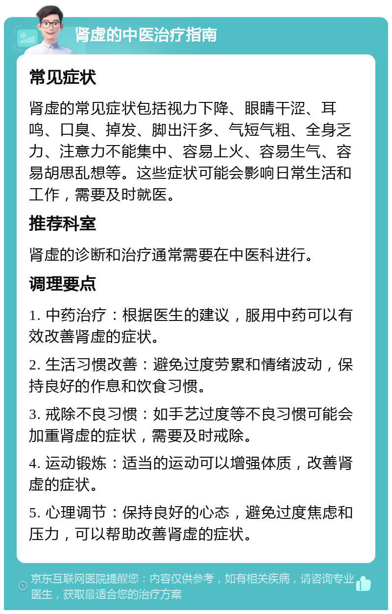 肾虚的中医治疗指南 常见症状 肾虚的常见症状包括视力下降、眼睛干涩、耳鸣、口臭、掉发、脚出汗多、气短气粗、全身乏力、注意力不能集中、容易上火、容易生气、容易胡思乱想等。这些症状可能会影响日常生活和工作，需要及时就医。 推荐科室 肾虚的诊断和治疗通常需要在中医科进行。 调理要点 1. 中药治疗：根据医生的建议，服用中药可以有效改善肾虚的症状。 2. 生活习惯改善：避免过度劳累和情绪波动，保持良好的作息和饮食习惯。 3. 戒除不良习惯：如手艺过度等不良习惯可能会加重肾虚的症状，需要及时戒除。 4. 运动锻炼：适当的运动可以增强体质，改善肾虚的症状。 5. 心理调节：保持良好的心态，避免过度焦虑和压力，可以帮助改善肾虚的症状。