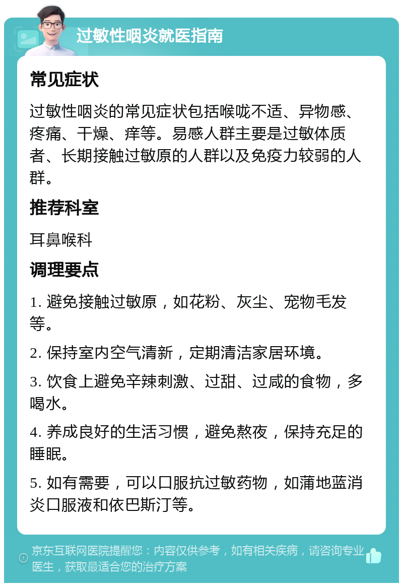 过敏性咽炎就医指南 常见症状 过敏性咽炎的常见症状包括喉咙不适、异物感、疼痛、干燥、痒等。易感人群主要是过敏体质者、长期接触过敏原的人群以及免疫力较弱的人群。 推荐科室 耳鼻喉科 调理要点 1. 避免接触过敏原，如花粉、灰尘、宠物毛发等。 2. 保持室内空气清新，定期清洁家居环境。 3. 饮食上避免辛辣刺激、过甜、过咸的食物，多喝水。 4. 养成良好的生活习惯，避免熬夜，保持充足的睡眠。 5. 如有需要，可以口服抗过敏药物，如蒲地蓝消炎口服液和依巴斯汀等。