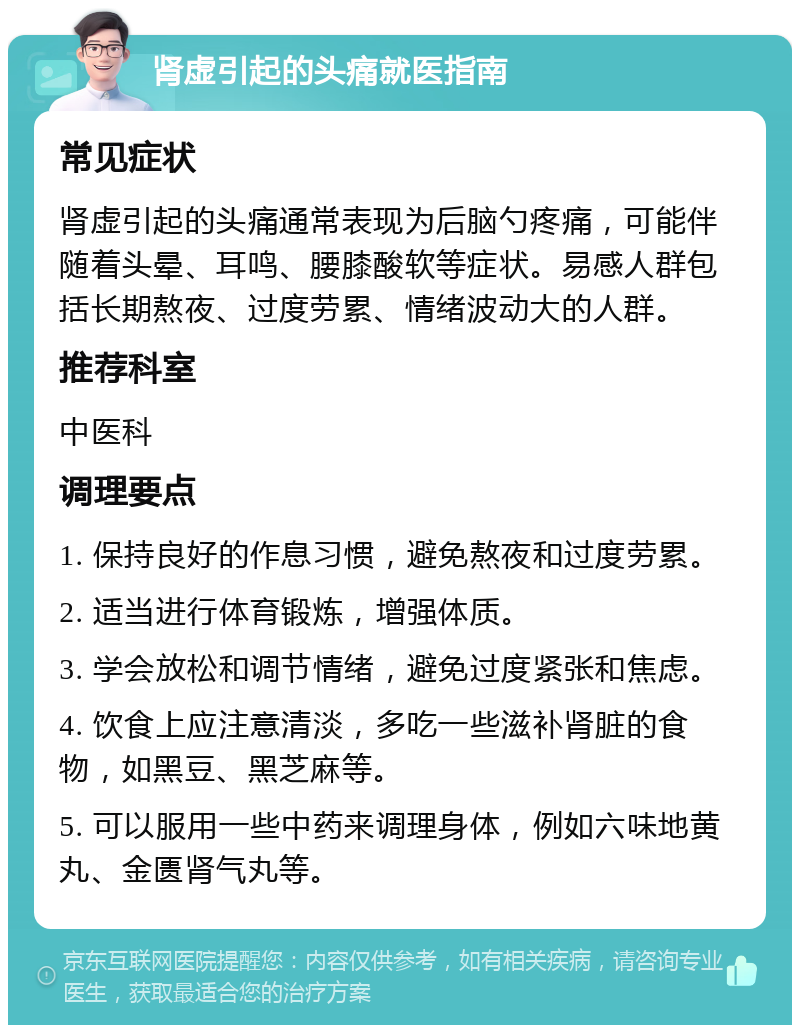 肾虚引起的头痛就医指南 常见症状 肾虚引起的头痛通常表现为后脑勺疼痛，可能伴随着头晕、耳鸣、腰膝酸软等症状。易感人群包括长期熬夜、过度劳累、情绪波动大的人群。 推荐科室 中医科 调理要点 1. 保持良好的作息习惯，避免熬夜和过度劳累。 2. 适当进行体育锻炼，增强体质。 3. 学会放松和调节情绪，避免过度紧张和焦虑。 4. 饮食上应注意清淡，多吃一些滋补肾脏的食物，如黑豆、黑芝麻等。 5. 可以服用一些中药来调理身体，例如六味地黄丸、金匮肾气丸等。