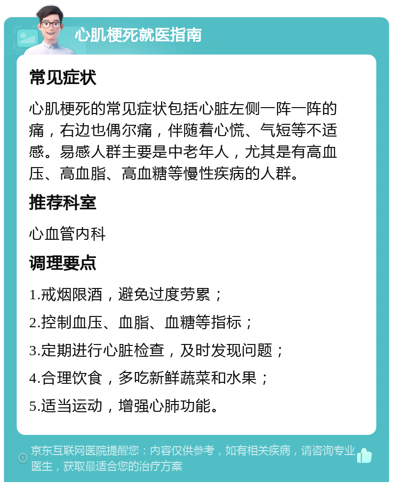 心肌梗死就医指南 常见症状 心肌梗死的常见症状包括心脏左侧一阵一阵的痛，右边也偶尔痛，伴随着心慌、气短等不适感。易感人群主要是中老年人，尤其是有高血压、高血脂、高血糖等慢性疾病的人群。 推荐科室 心血管内科 调理要点 1.戒烟限酒，避免过度劳累； 2.控制血压、血脂、血糖等指标； 3.定期进行心脏检查，及时发现问题； 4.合理饮食，多吃新鲜蔬菜和水果； 5.适当运动，增强心肺功能。