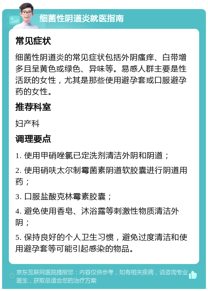 细菌性阴道炎就医指南 常见症状 细菌性阴道炎的常见症状包括外阴瘙痒、白带增多且呈黄色或绿色、异味等。易感人群主要是性活跃的女性，尤其是那些使用避孕套或口服避孕药的女性。 推荐科室 妇产科 调理要点 1. 使用甲硝唑氯已定洗剂清洁外阴和阴道； 2. 使用硝呋太尔制霉菌素阴道软胶囊进行阴道用药； 3. 口服盐酸克林霉素胶囊； 4. 避免使用香皂、沐浴露等刺激性物质清洁外阴； 5. 保持良好的个人卫生习惯，避免过度清洁和使用避孕套等可能引起感染的物品。