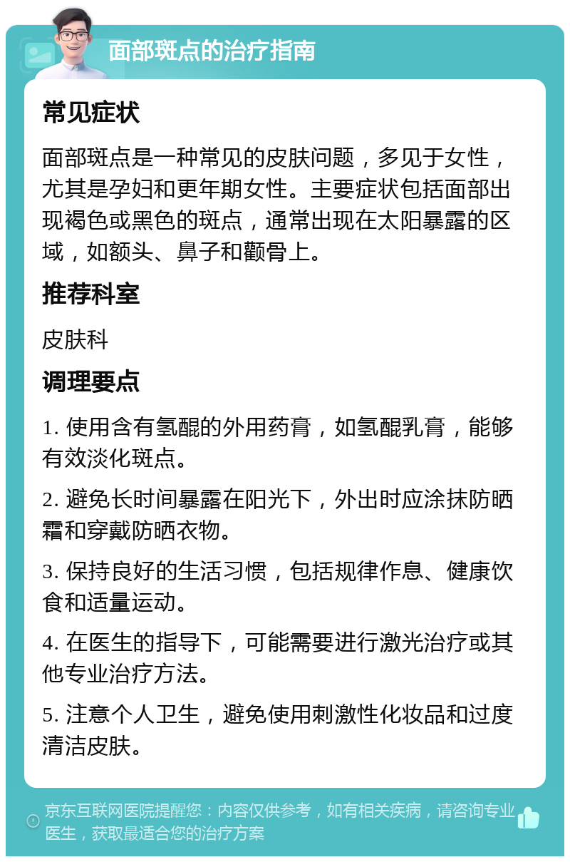 面部斑点的治疗指南 常见症状 面部斑点是一种常见的皮肤问题，多见于女性，尤其是孕妇和更年期女性。主要症状包括面部出现褐色或黑色的斑点，通常出现在太阳暴露的区域，如额头、鼻子和颧骨上。 推荐科室 皮肤科 调理要点 1. 使用含有氢醌的外用药膏，如氢醌乳膏，能够有效淡化斑点。 2. 避免长时间暴露在阳光下，外出时应涂抹防晒霜和穿戴防晒衣物。 3. 保持良好的生活习惯，包括规律作息、健康饮食和适量运动。 4. 在医生的指导下，可能需要进行激光治疗或其他专业治疗方法。 5. 注意个人卫生，避免使用刺激性化妆品和过度清洁皮肤。