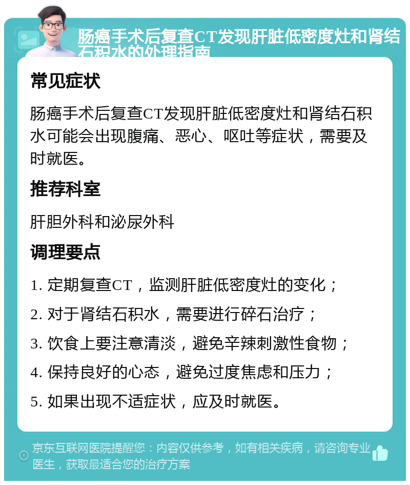 肠癌手术后复查CT发现肝脏低密度灶和肾结石积水的处理指南 常见症状 肠癌手术后复查CT发现肝脏低密度灶和肾结石积水可能会出现腹痛、恶心、呕吐等症状，需要及时就医。 推荐科室 肝胆外科和泌尿外科 调理要点 1. 定期复查CT，监测肝脏低密度灶的变化； 2. 对于肾结石积水，需要进行碎石治疗； 3. 饮食上要注意清淡，避免辛辣刺激性食物； 4. 保持良好的心态，避免过度焦虑和压力； 5. 如果出现不适症状，应及时就医。