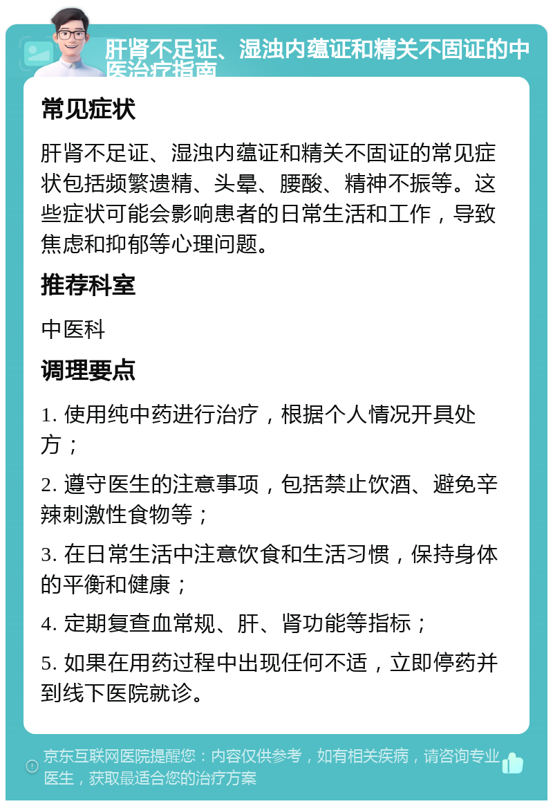 肝肾不足证、湿浊内蕴证和精关不固证的中医治疗指南 常见症状 肝肾不足证、湿浊内蕴证和精关不固证的常见症状包括频繁遗精、头晕、腰酸、精神不振等。这些症状可能会影响患者的日常生活和工作，导致焦虑和抑郁等心理问题。 推荐科室 中医科 调理要点 1. 使用纯中药进行治疗，根据个人情况开具处方； 2. 遵守医生的注意事项，包括禁止饮酒、避免辛辣刺激性食物等； 3. 在日常生活中注意饮食和生活习惯，保持身体的平衡和健康； 4. 定期复查血常规、肝、肾功能等指标； 5. 如果在用药过程中出现任何不适，立即停药并到线下医院就诊。