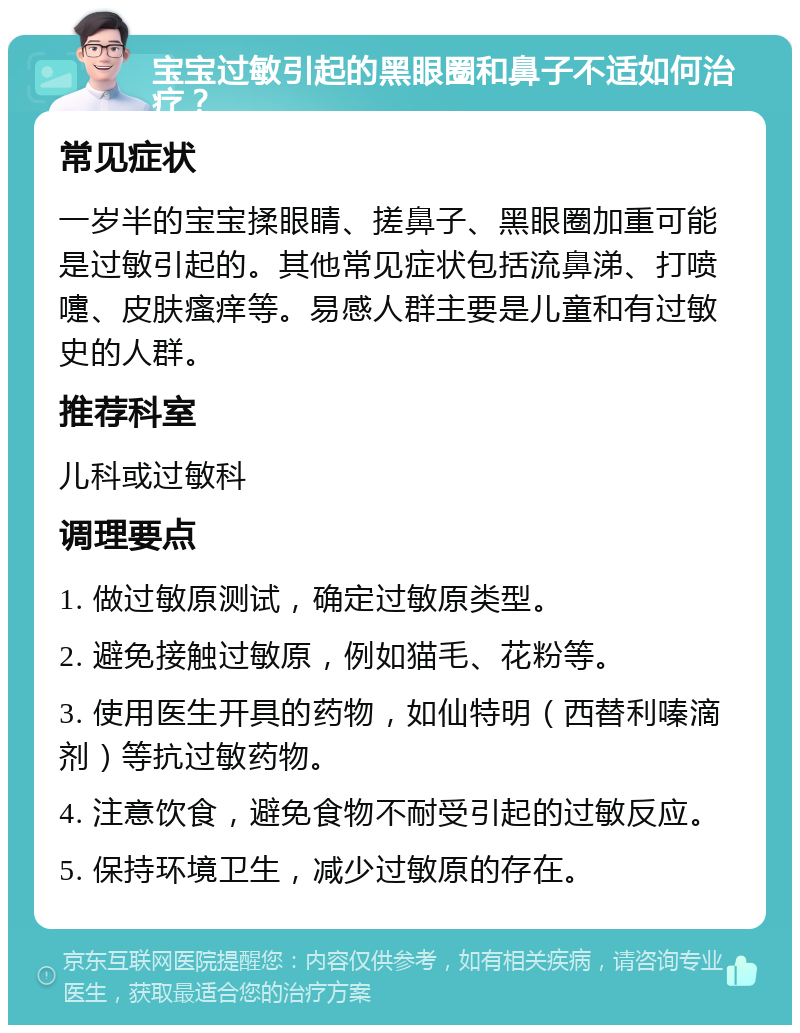 宝宝过敏引起的黑眼圈和鼻子不适如何治疗？ 常见症状 一岁半的宝宝揉眼睛、搓鼻子、黑眼圈加重可能是过敏引起的。其他常见症状包括流鼻涕、打喷嚏、皮肤瘙痒等。易感人群主要是儿童和有过敏史的人群。 推荐科室 儿科或过敏科 调理要点 1. 做过敏原测试，确定过敏原类型。 2. 避免接触过敏原，例如猫毛、花粉等。 3. 使用医生开具的药物，如仙特明（西替利嗪滴剂）等抗过敏药物。 4. 注意饮食，避免食物不耐受引起的过敏反应。 5. 保持环境卫生，减少过敏原的存在。