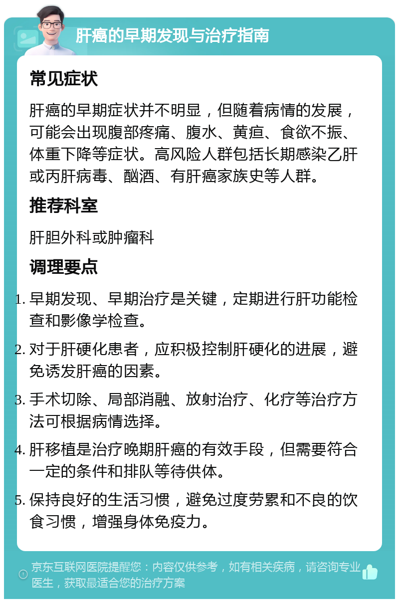 肝癌的早期发现与治疗指南 常见症状 肝癌的早期症状并不明显，但随着病情的发展，可能会出现腹部疼痛、腹水、黄疸、食欲不振、体重下降等症状。高风险人群包括长期感染乙肝或丙肝病毒、酗酒、有肝癌家族史等人群。 推荐科室 肝胆外科或肿瘤科 调理要点 早期发现、早期治疗是关键，定期进行肝功能检查和影像学检查。 对于肝硬化患者，应积极控制肝硬化的进展，避免诱发肝癌的因素。 手术切除、局部消融、放射治疗、化疗等治疗方法可根据病情选择。 肝移植是治疗晚期肝癌的有效手段，但需要符合一定的条件和排队等待供体。 保持良好的生活习惯，避免过度劳累和不良的饮食习惯，增强身体免疫力。