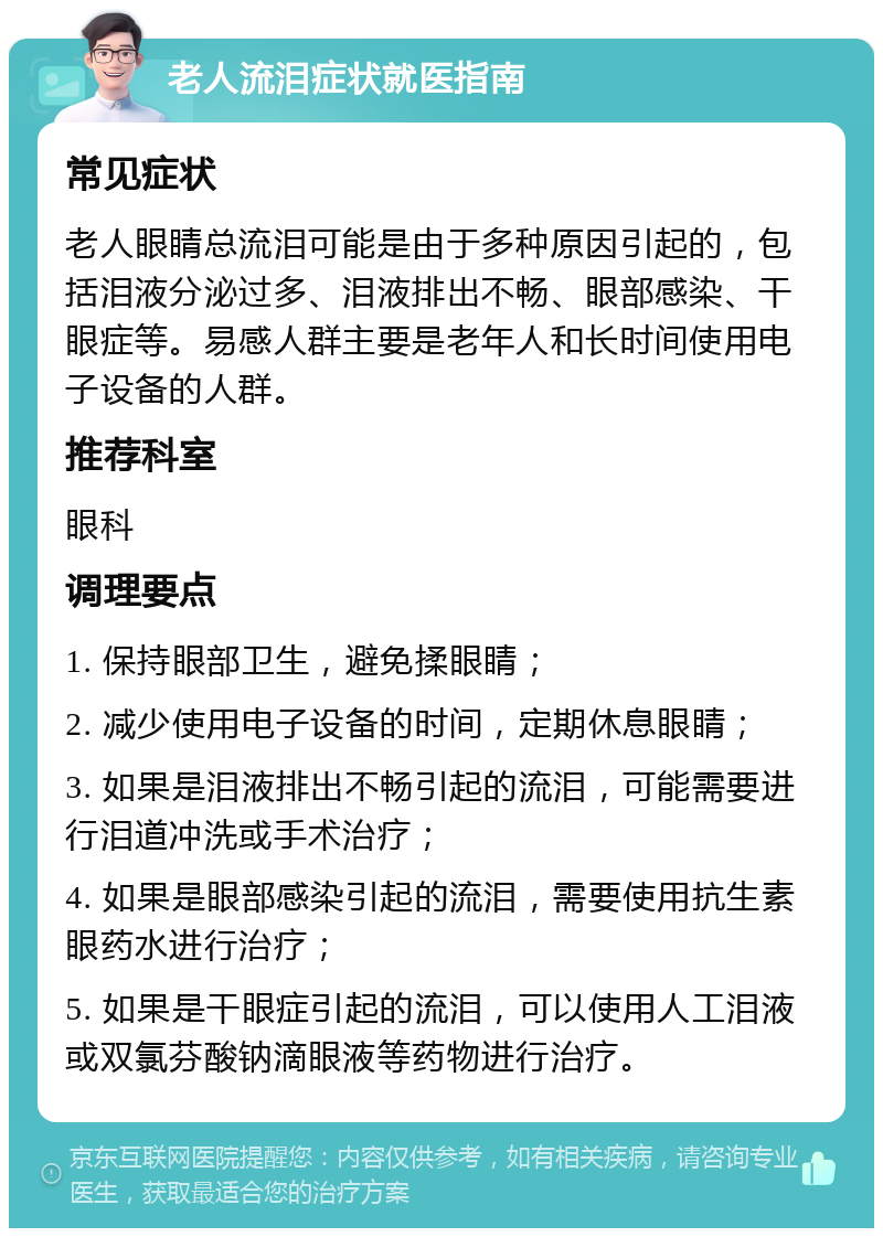 老人流泪症状就医指南 常见症状 老人眼睛总流泪可能是由于多种原因引起的，包括泪液分泌过多、泪液排出不畅、眼部感染、干眼症等。易感人群主要是老年人和长时间使用电子设备的人群。 推荐科室 眼科 调理要点 1. 保持眼部卫生，避免揉眼睛； 2. 减少使用电子设备的时间，定期休息眼睛； 3. 如果是泪液排出不畅引起的流泪，可能需要进行泪道冲洗或手术治疗； 4. 如果是眼部感染引起的流泪，需要使用抗生素眼药水进行治疗； 5. 如果是干眼症引起的流泪，可以使用人工泪液或双氯芬酸钠滴眼液等药物进行治疗。