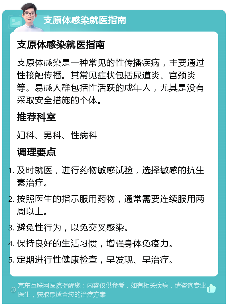 支原体感染就医指南 支原体感染就医指南 支原体感染是一种常见的性传播疾病，主要通过性接触传播。其常见症状包括尿道炎、宫颈炎等。易感人群包括性活跃的成年人，尤其是没有采取安全措施的个体。 推荐科室 妇科、男科、性病科 调理要点 及时就医，进行药物敏感试验，选择敏感的抗生素治疗。 按照医生的指示服用药物，通常需要连续服用两周以上。 避免性行为，以免交叉感染。 保持良好的生活习惯，增强身体免疫力。 定期进行性健康检查，早发现、早治疗。