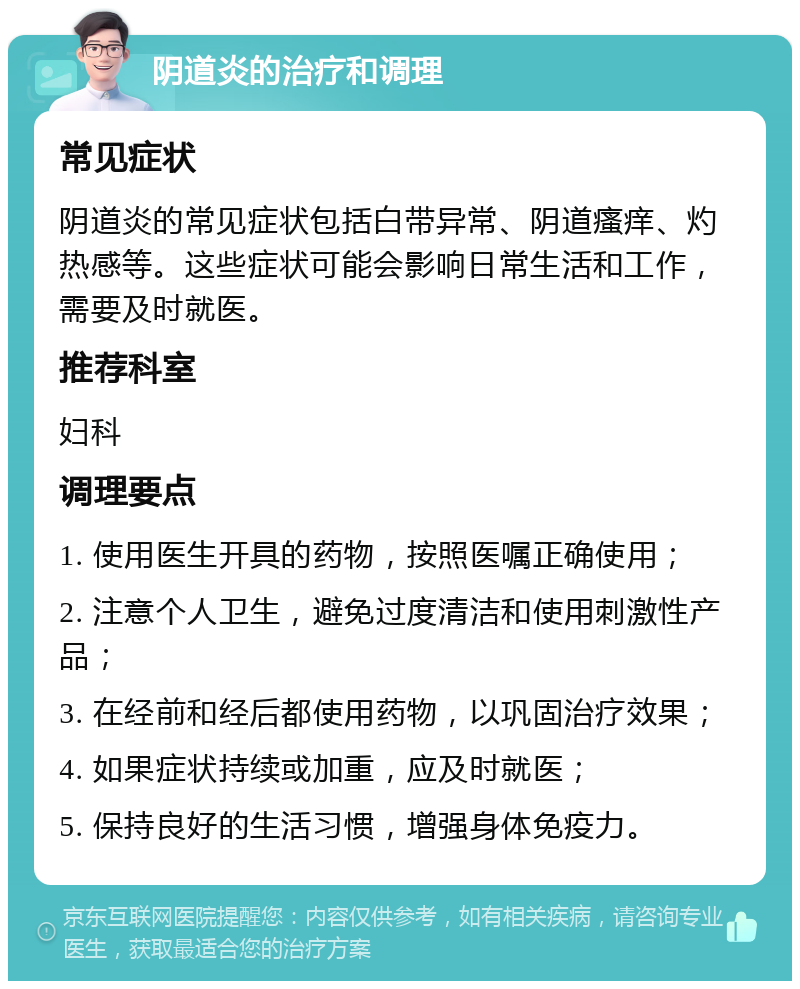 阴道炎的治疗和调理 常见症状 阴道炎的常见症状包括白带异常、阴道瘙痒、灼热感等。这些症状可能会影响日常生活和工作，需要及时就医。 推荐科室 妇科 调理要点 1. 使用医生开具的药物，按照医嘱正确使用； 2. 注意个人卫生，避免过度清洁和使用刺激性产品； 3. 在经前和经后都使用药物，以巩固治疗效果； 4. 如果症状持续或加重，应及时就医； 5. 保持良好的生活习惯，增强身体免疫力。