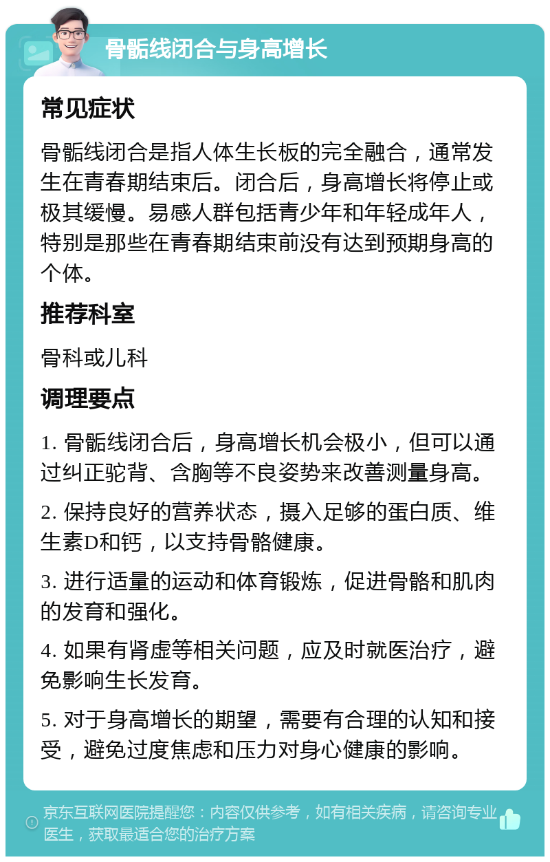 骨骺线闭合与身高增长 常见症状 骨骺线闭合是指人体生长板的完全融合，通常发生在青春期结束后。闭合后，身高增长将停止或极其缓慢。易感人群包括青少年和年轻成年人，特别是那些在青春期结束前没有达到预期身高的个体。 推荐科室 骨科或儿科 调理要点 1. 骨骺线闭合后，身高增长机会极小，但可以通过纠正驼背、含胸等不良姿势来改善测量身高。 2. 保持良好的营养状态，摄入足够的蛋白质、维生素D和钙，以支持骨骼健康。 3. 进行适量的运动和体育锻炼，促进骨骼和肌肉的发育和强化。 4. 如果有肾虚等相关问题，应及时就医治疗，避免影响生长发育。 5. 对于身高增长的期望，需要有合理的认知和接受，避免过度焦虑和压力对身心健康的影响。