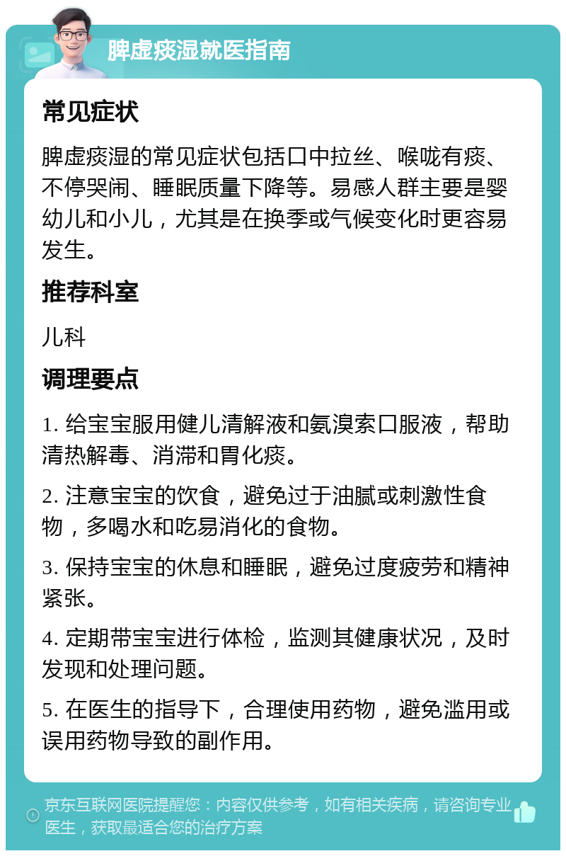 脾虚痰湿就医指南 常见症状 脾虚痰湿的常见症状包括口中拉丝、喉咙有痰、不停哭闹、睡眠质量下降等。易感人群主要是婴幼儿和小儿，尤其是在换季或气候变化时更容易发生。 推荐科室 儿科 调理要点 1. 给宝宝服用健儿清解液和氨溴索口服液，帮助清热解毒、消滞和胃化痰。 2. 注意宝宝的饮食，避免过于油腻或刺激性食物，多喝水和吃易消化的食物。 3. 保持宝宝的休息和睡眠，避免过度疲劳和精神紧张。 4. 定期带宝宝进行体检，监测其健康状况，及时发现和处理问题。 5. 在医生的指导下，合理使用药物，避免滥用或误用药物导致的副作用。