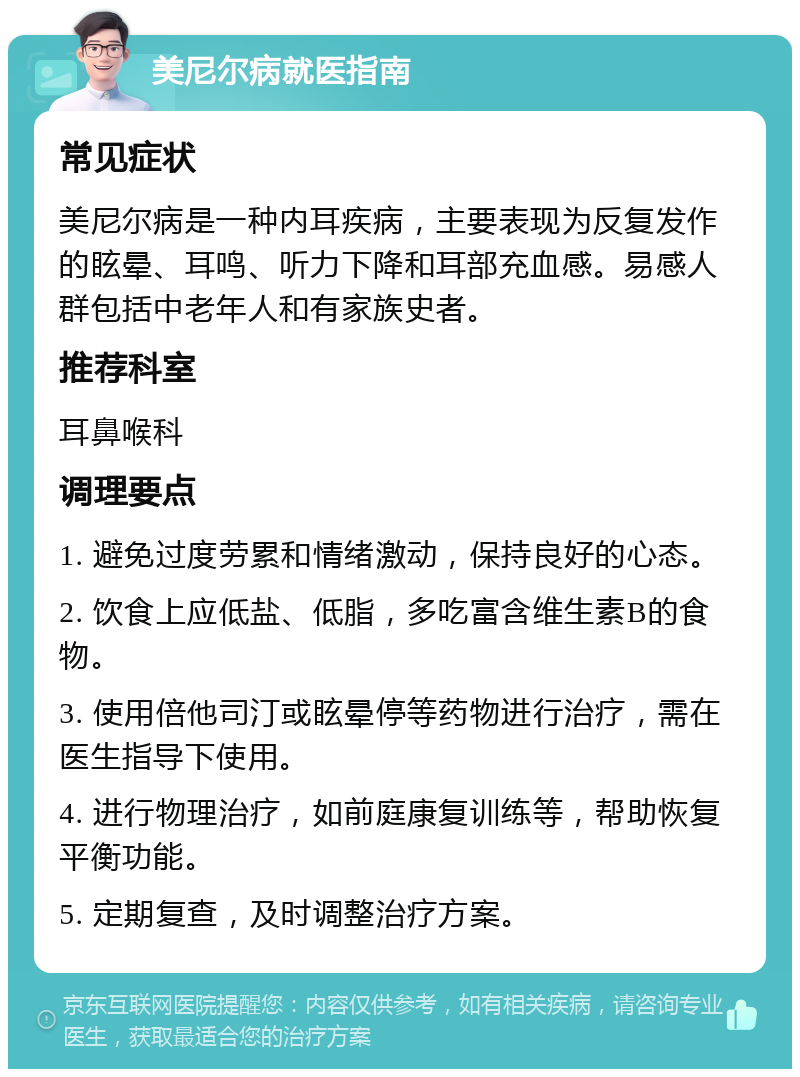 美尼尔病就医指南 常见症状 美尼尔病是一种内耳疾病，主要表现为反复发作的眩晕、耳鸣、听力下降和耳部充血感。易感人群包括中老年人和有家族史者。 推荐科室 耳鼻喉科 调理要点 1. 避免过度劳累和情绪激动，保持良好的心态。 2. 饮食上应低盐、低脂，多吃富含维生素B的食物。 3. 使用倍他司汀或眩晕停等药物进行治疗，需在医生指导下使用。 4. 进行物理治疗，如前庭康复训练等，帮助恢复平衡功能。 5. 定期复查，及时调整治疗方案。