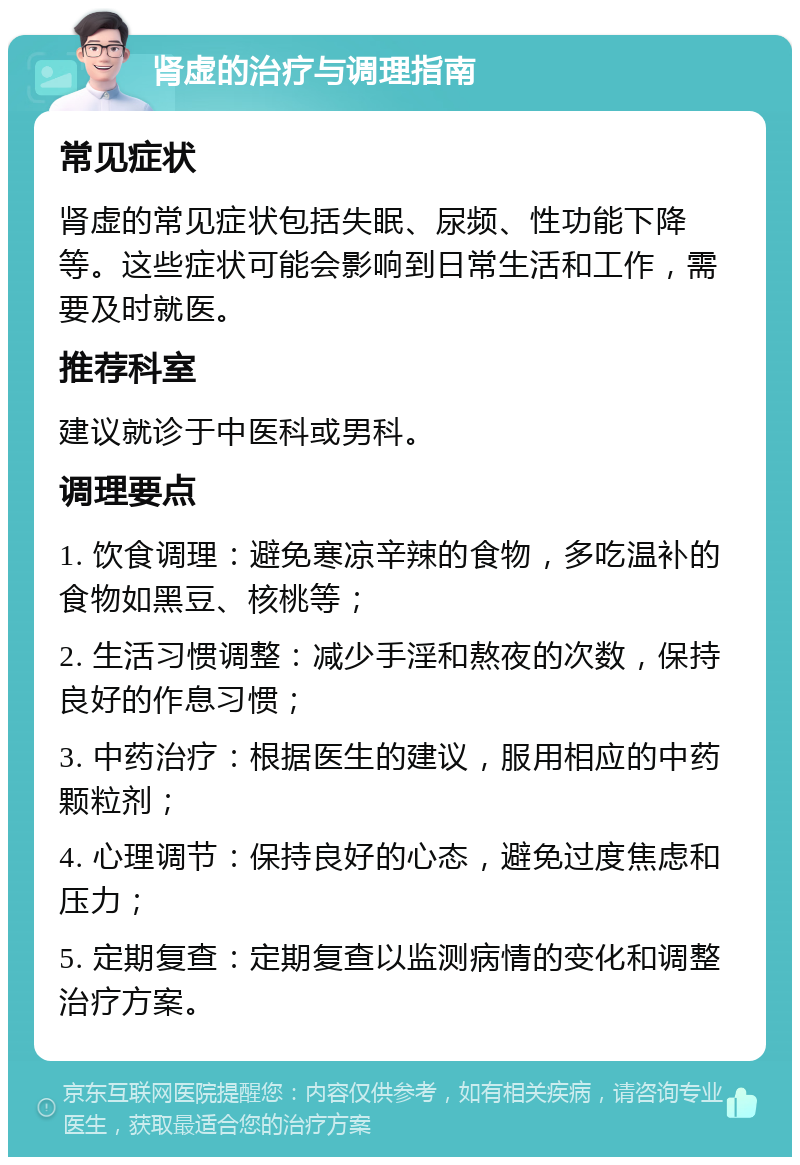 肾虚的治疗与调理指南 常见症状 肾虚的常见症状包括失眠、尿频、性功能下降等。这些症状可能会影响到日常生活和工作，需要及时就医。 推荐科室 建议就诊于中医科或男科。 调理要点 1. 饮食调理：避免寒凉辛辣的食物，多吃温补的食物如黑豆、核桃等； 2. 生活习惯调整：减少手淫和熬夜的次数，保持良好的作息习惯； 3. 中药治疗：根据医生的建议，服用相应的中药颗粒剂； 4. 心理调节：保持良好的心态，避免过度焦虑和压力； 5. 定期复查：定期复查以监测病情的变化和调整治疗方案。