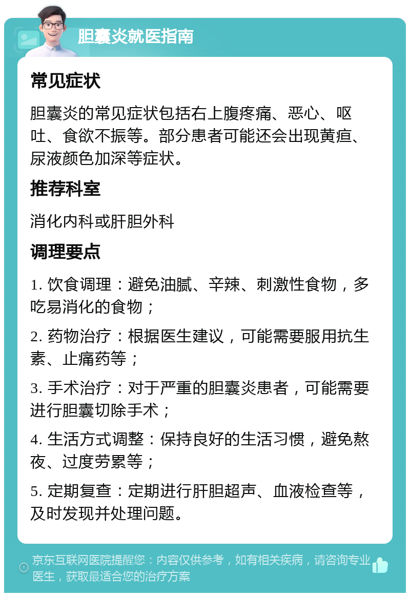 胆囊炎就医指南 常见症状 胆囊炎的常见症状包括右上腹疼痛、恶心、呕吐、食欲不振等。部分患者可能还会出现黄疸、尿液颜色加深等症状。 推荐科室 消化内科或肝胆外科 调理要点 1. 饮食调理：避免油腻、辛辣、刺激性食物，多吃易消化的食物； 2. 药物治疗：根据医生建议，可能需要服用抗生素、止痛药等； 3. 手术治疗：对于严重的胆囊炎患者，可能需要进行胆囊切除手术； 4. 生活方式调整：保持良好的生活习惯，避免熬夜、过度劳累等； 5. 定期复查：定期进行肝胆超声、血液检查等，及时发现并处理问题。