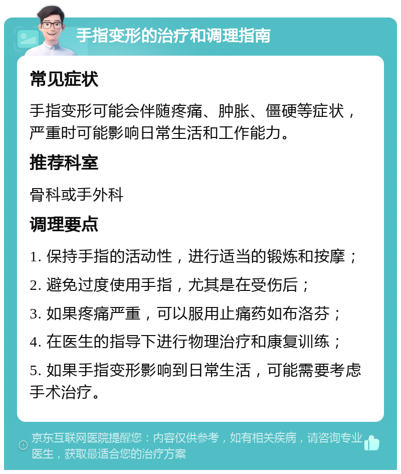 手指变形的治疗和调理指南 常见症状 手指变形可能会伴随疼痛、肿胀、僵硬等症状，严重时可能影响日常生活和工作能力。 推荐科室 骨科或手外科 调理要点 1. 保持手指的活动性，进行适当的锻炼和按摩； 2. 避免过度使用手指，尤其是在受伤后； 3. 如果疼痛严重，可以服用止痛药如布洛芬； 4. 在医生的指导下进行物理治疗和康复训练； 5. 如果手指变形影响到日常生活，可能需要考虑手术治疗。