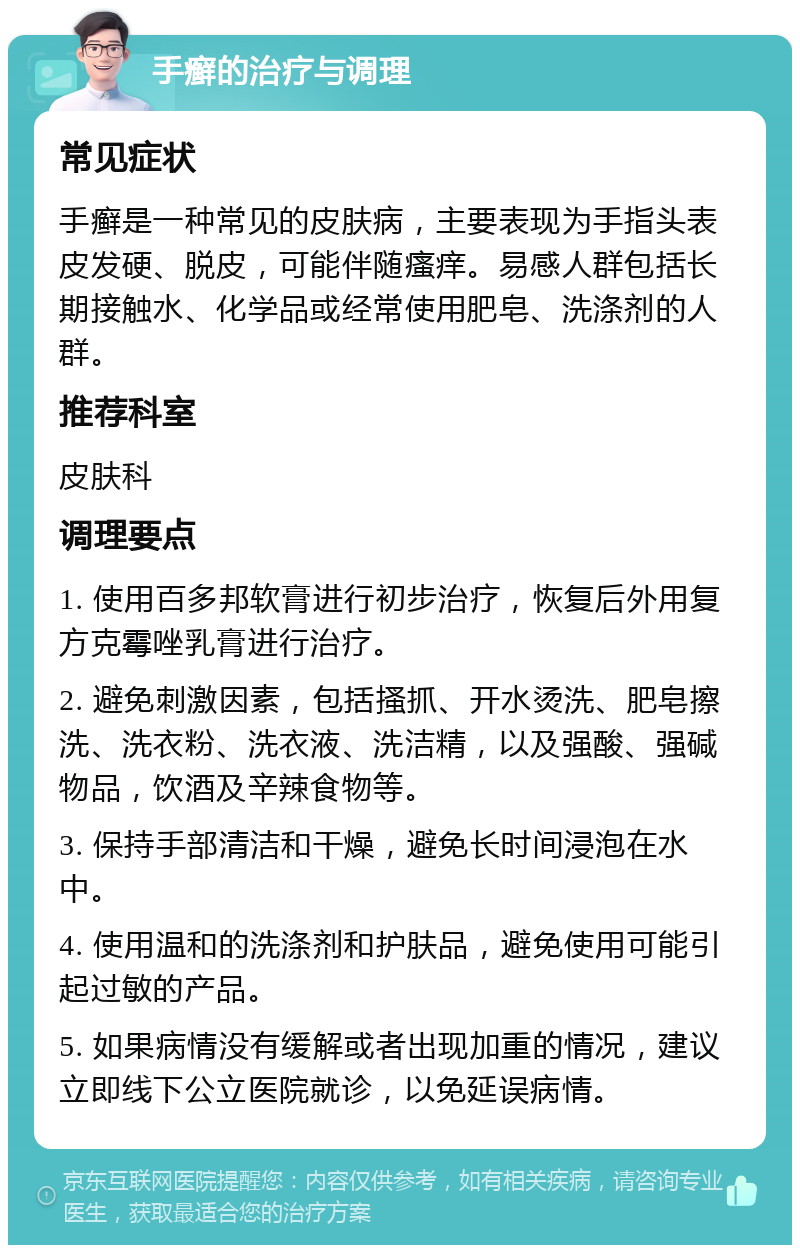 手癣的治疗与调理 常见症状 手癣是一种常见的皮肤病，主要表现为手指头表皮发硬、脱皮，可能伴随瘙痒。易感人群包括长期接触水、化学品或经常使用肥皂、洗涤剂的人群。 推荐科室 皮肤科 调理要点 1. 使用百多邦软膏进行初步治疗，恢复后外用复方克霉唑乳膏进行治疗。 2. 避免刺激因素，包括搔抓、开水烫洗、肥皂擦洗、洗衣粉、洗衣液、洗洁精，以及强酸、强碱物品，饮酒及辛辣食物等。 3. 保持手部清洁和干燥，避免长时间浸泡在水中。 4. 使用温和的洗涤剂和护肤品，避免使用可能引起过敏的产品。 5. 如果病情没有缓解或者出现加重的情况，建议立即线下公立医院就诊，以免延误病情。