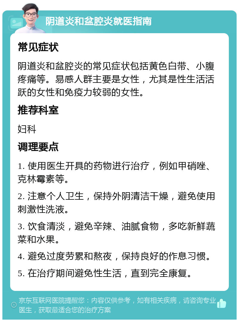 阴道炎和盆腔炎就医指南 常见症状 阴道炎和盆腔炎的常见症状包括黄色白带、小腹疼痛等。易感人群主要是女性，尤其是性生活活跃的女性和免疫力较弱的女性。 推荐科室 妇科 调理要点 1. 使用医生开具的药物进行治疗，例如甲硝唑、克林霉素等。 2. 注意个人卫生，保持外阴清洁干燥，避免使用刺激性洗液。 3. 饮食清淡，避免辛辣、油腻食物，多吃新鲜蔬菜和水果。 4. 避免过度劳累和熬夜，保持良好的作息习惯。 5. 在治疗期间避免性生活，直到完全康复。