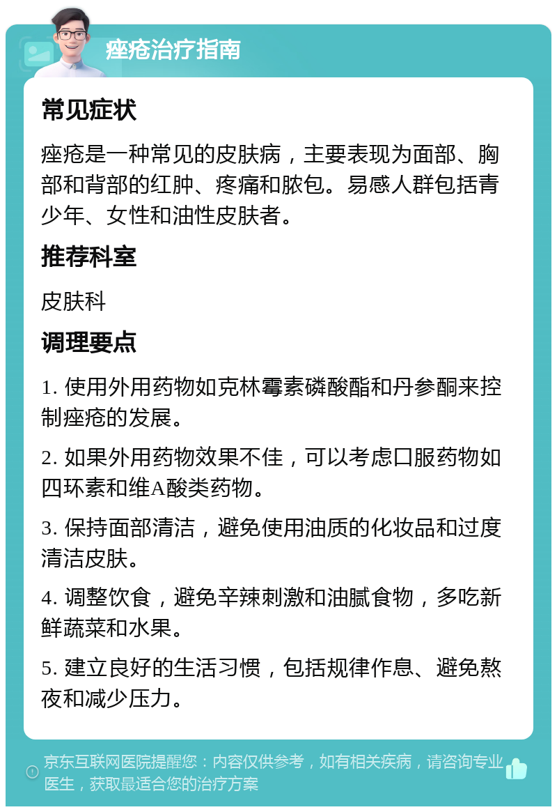 痤疮治疗指南 常见症状 痤疮是一种常见的皮肤病，主要表现为面部、胸部和背部的红肿、疼痛和脓包。易感人群包括青少年、女性和油性皮肤者。 推荐科室 皮肤科 调理要点 1. 使用外用药物如克林霉素磷酸酯和丹参酮来控制痤疮的发展。 2. 如果外用药物效果不佳，可以考虑口服药物如四环素和维A酸类药物。 3. 保持面部清洁，避免使用油质的化妆品和过度清洁皮肤。 4. 调整饮食，避免辛辣刺激和油腻食物，多吃新鲜蔬菜和水果。 5. 建立良好的生活习惯，包括规律作息、避免熬夜和减少压力。