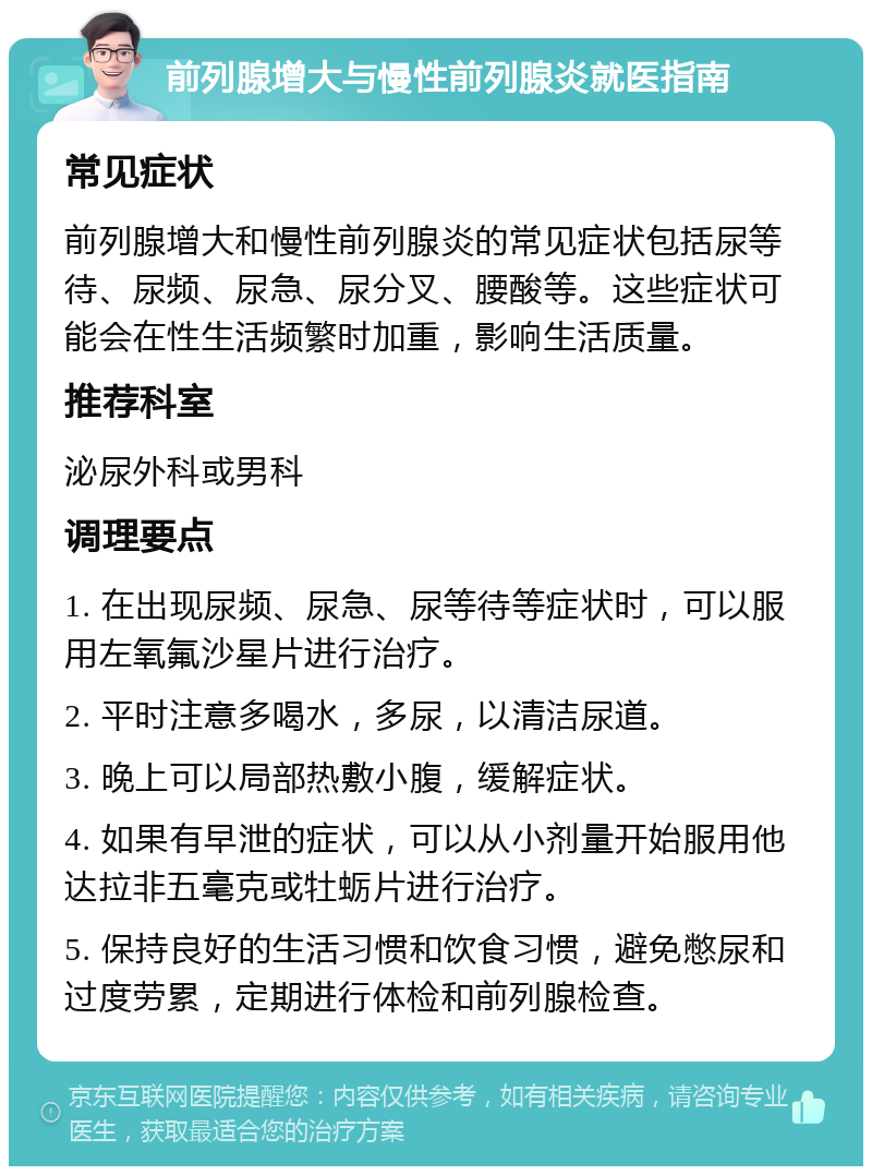 前列腺增大与慢性前列腺炎就医指南 常见症状 前列腺增大和慢性前列腺炎的常见症状包括尿等待、尿频、尿急、尿分叉、腰酸等。这些症状可能会在性生活频繁时加重，影响生活质量。 推荐科室 泌尿外科或男科 调理要点 1. 在出现尿频、尿急、尿等待等症状时，可以服用左氧氟沙星片进行治疗。 2. 平时注意多喝水，多尿，以清洁尿道。 3. 晚上可以局部热敷小腹，缓解症状。 4. 如果有早泄的症状，可以从小剂量开始服用他达拉非五毫克或牡蛎片进行治疗。 5. 保持良好的生活习惯和饮食习惯，避免憋尿和过度劳累，定期进行体检和前列腺检查。