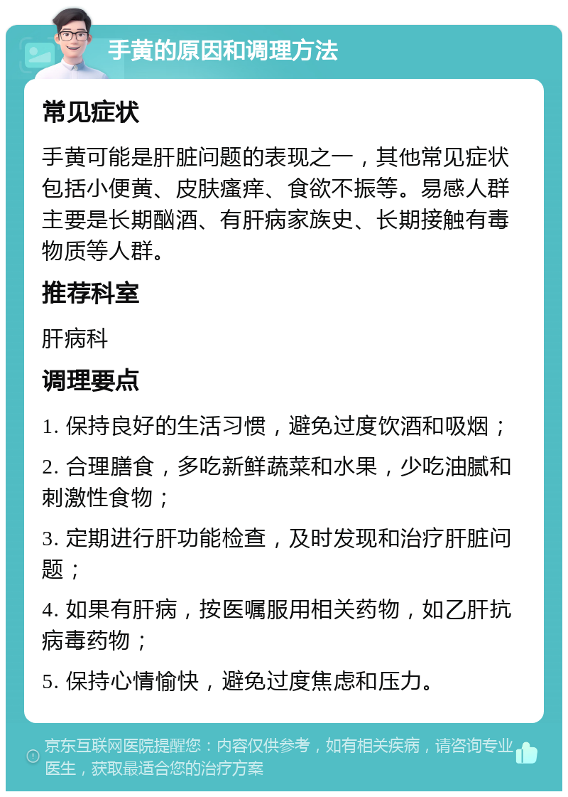 手黄的原因和调理方法 常见症状 手黄可能是肝脏问题的表现之一，其他常见症状包括小便黄、皮肤瘙痒、食欲不振等。易感人群主要是长期酗酒、有肝病家族史、长期接触有毒物质等人群。 推荐科室 肝病科 调理要点 1. 保持良好的生活习惯，避免过度饮酒和吸烟； 2. 合理膳食，多吃新鲜蔬菜和水果，少吃油腻和刺激性食物； 3. 定期进行肝功能检查，及时发现和治疗肝脏问题； 4. 如果有肝病，按医嘱服用相关药物，如乙肝抗病毒药物； 5. 保持心情愉快，避免过度焦虑和压力。