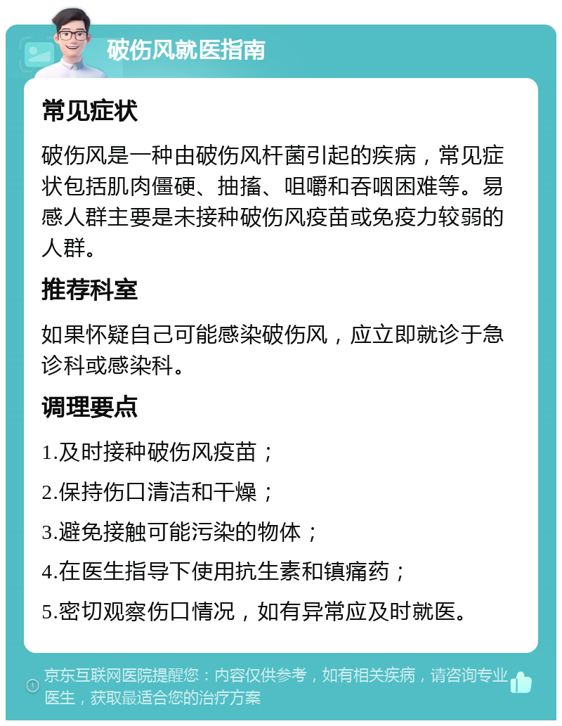 破伤风就医指南 常见症状 破伤风是一种由破伤风杆菌引起的疾病，常见症状包括肌肉僵硬、抽搐、咀嚼和吞咽困难等。易感人群主要是未接种破伤风疫苗或免疫力较弱的人群。 推荐科室 如果怀疑自己可能感染破伤风，应立即就诊于急诊科或感染科。 调理要点 1.及时接种破伤风疫苗； 2.保持伤口清洁和干燥； 3.避免接触可能污染的物体； 4.在医生指导下使用抗生素和镇痛药； 5.密切观察伤口情况，如有异常应及时就医。