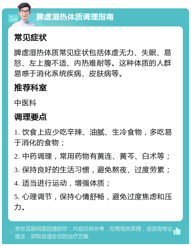 脾虚湿热体质调理指南 常见症状 脾虚湿热体质常见症状包括体虚无力、失眠、易怒、左上腹不适、内热难耐等。这种体质的人群易感于消化系统疾病、皮肤病等。 推荐科室 中医科 调理要点 1. 饮食上应少吃辛辣、油腻、生冷食物，多吃易于消化的食物； 2. 中药调理，常用药物有黄连、黄芩、白术等； 3. 保持良好的生活习惯，避免熬夜、过度劳累； 4. 适当进行运动，增强体质； 5. 心理调节，保持心情舒畅，避免过度焦虑和压力。