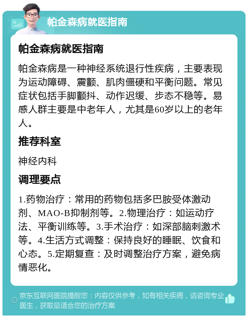 帕金森病就医指南 帕金森病就医指南 帕金森病是一种神经系统退行性疾病，主要表现为运动障碍、震颤、肌肉僵硬和平衡问题。常见症状包括手脚颤抖、动作迟缓、步态不稳等。易感人群主要是中老年人，尤其是60岁以上的老年人。 推荐科室 神经内科 调理要点 1.药物治疗：常用的药物包括多巴胺受体激动剂、MAO-B抑制剂等。2.物理治疗：如运动疗法、平衡训练等。3.手术治疗：如深部脑刺激术等。4.生活方式调整：保持良好的睡眠、饮食和心态。5.定期复查：及时调整治疗方案，避免病情恶化。