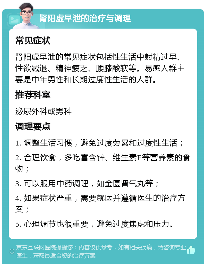 肾阳虚早泄的治疗与调理 常见症状 肾阳虚早泄的常见症状包括性生活中射精过早、性欲减退、精神疲乏、腰膝酸软等。易感人群主要是中年男性和长期过度性生活的人群。 推荐科室 泌尿外科或男科 调理要点 1. 调整生活习惯，避免过度劳累和过度性生活； 2. 合理饮食，多吃富含锌、维生素E等营养素的食物； 3. 可以服用中药调理，如金匮肾气丸等； 4. 如果症状严重，需要就医并遵循医生的治疗方案； 5. 心理调节也很重要，避免过度焦虑和压力。