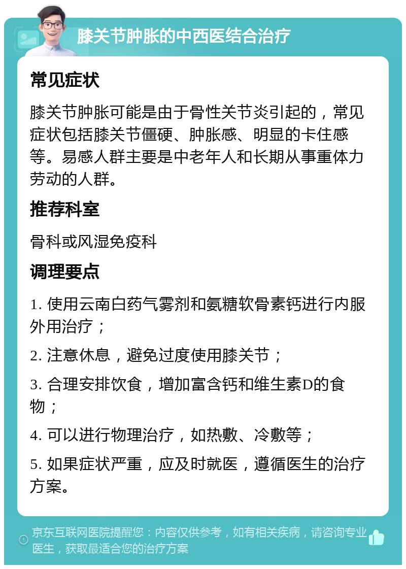 膝关节肿胀的中西医结合治疗 常见症状 膝关节肿胀可能是由于骨性关节炎引起的，常见症状包括膝关节僵硬、肿胀感、明显的卡住感等。易感人群主要是中老年人和长期从事重体力劳动的人群。 推荐科室 骨科或风湿免疫科 调理要点 1. 使用云南白药气雾剂和氨糖软骨素钙进行内服外用治疗； 2. 注意休息，避免过度使用膝关节； 3. 合理安排饮食，增加富含钙和维生素D的食物； 4. 可以进行物理治疗，如热敷、冷敷等； 5. 如果症状严重，应及时就医，遵循医生的治疗方案。