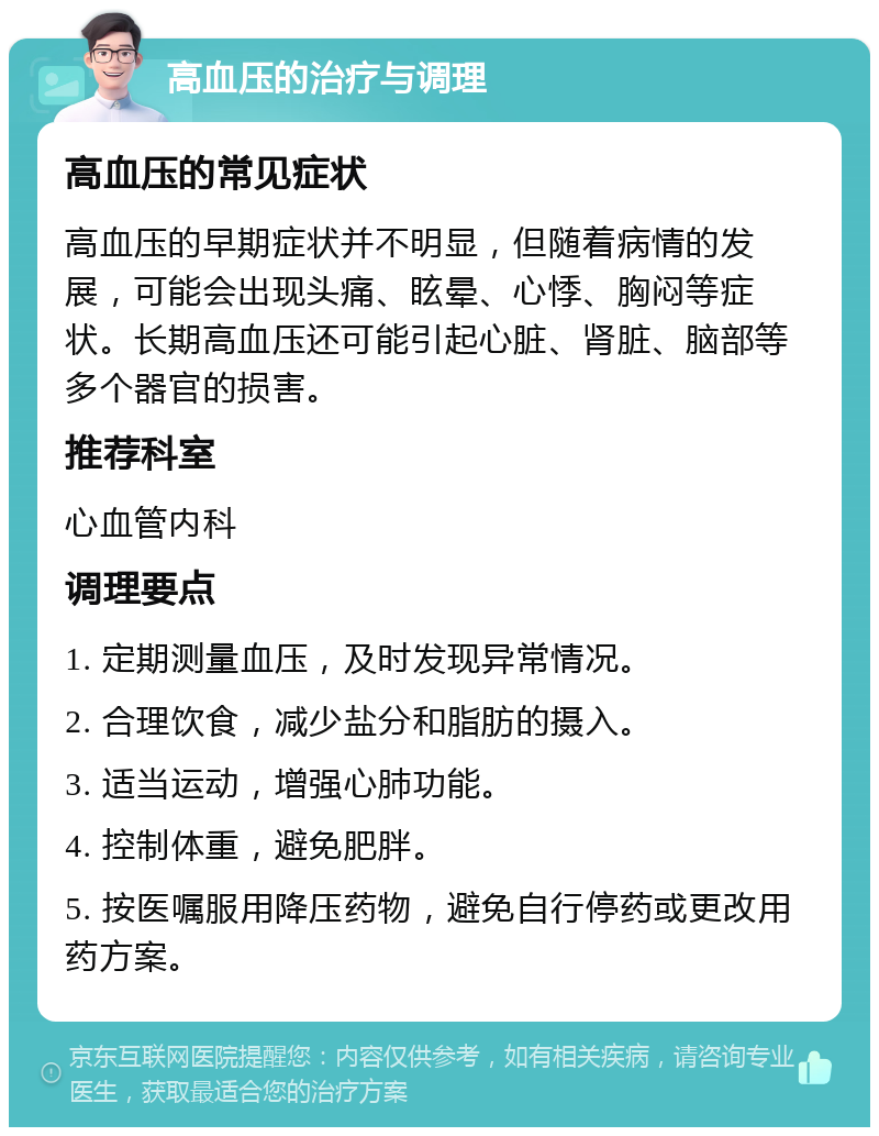 高血压的治疗与调理 高血压的常见症状 高血压的早期症状并不明显，但随着病情的发展，可能会出现头痛、眩晕、心悸、胸闷等症状。长期高血压还可能引起心脏、肾脏、脑部等多个器官的损害。 推荐科室 心血管内科 调理要点 1. 定期测量血压，及时发现异常情况。 2. 合理饮食，减少盐分和脂肪的摄入。 3. 适当运动，增强心肺功能。 4. 控制体重，避免肥胖。 5. 按医嘱服用降压药物，避免自行停药或更改用药方案。