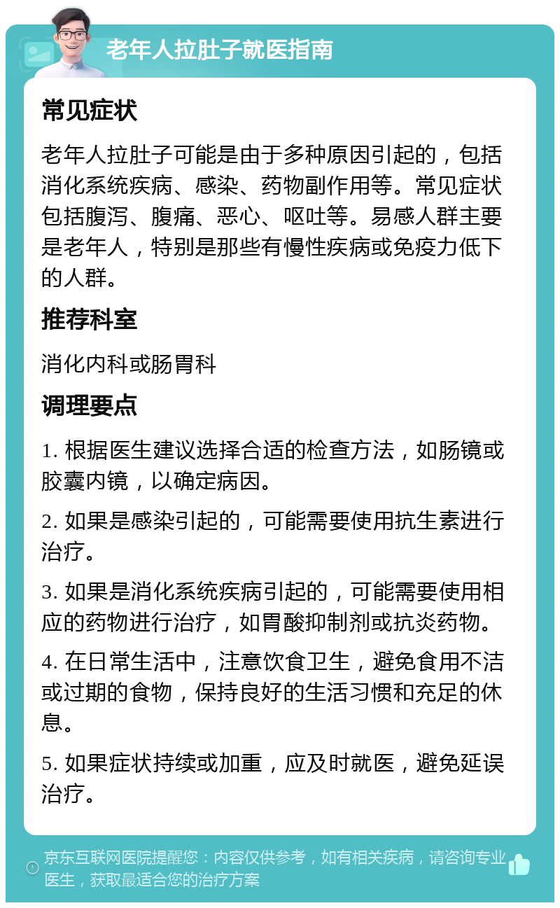 老年人拉肚子就医指南 常见症状 老年人拉肚子可能是由于多种原因引起的，包括消化系统疾病、感染、药物副作用等。常见症状包括腹泻、腹痛、恶心、呕吐等。易感人群主要是老年人，特别是那些有慢性疾病或免疫力低下的人群。 推荐科室 消化内科或肠胃科 调理要点 1. 根据医生建议选择合适的检查方法，如肠镜或胶囊内镜，以确定病因。 2. 如果是感染引起的，可能需要使用抗生素进行治疗。 3. 如果是消化系统疾病引起的，可能需要使用相应的药物进行治疗，如胃酸抑制剂或抗炎药物。 4. 在日常生活中，注意饮食卫生，避免食用不洁或过期的食物，保持良好的生活习惯和充足的休息。 5. 如果症状持续或加重，应及时就医，避免延误治疗。