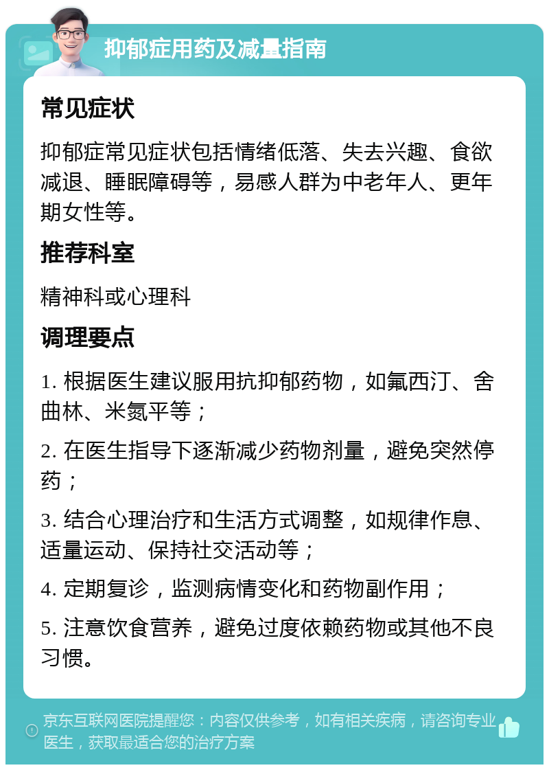 抑郁症用药及减量指南 常见症状 抑郁症常见症状包括情绪低落、失去兴趣、食欲减退、睡眠障碍等，易感人群为中老年人、更年期女性等。 推荐科室 精神科或心理科 调理要点 1. 根据医生建议服用抗抑郁药物，如氟西汀、舍曲林、米氮平等； 2. 在医生指导下逐渐减少药物剂量，避免突然停药； 3. 结合心理治疗和生活方式调整，如规律作息、适量运动、保持社交活动等； 4. 定期复诊，监测病情变化和药物副作用； 5. 注意饮食营养，避免过度依赖药物或其他不良习惯。