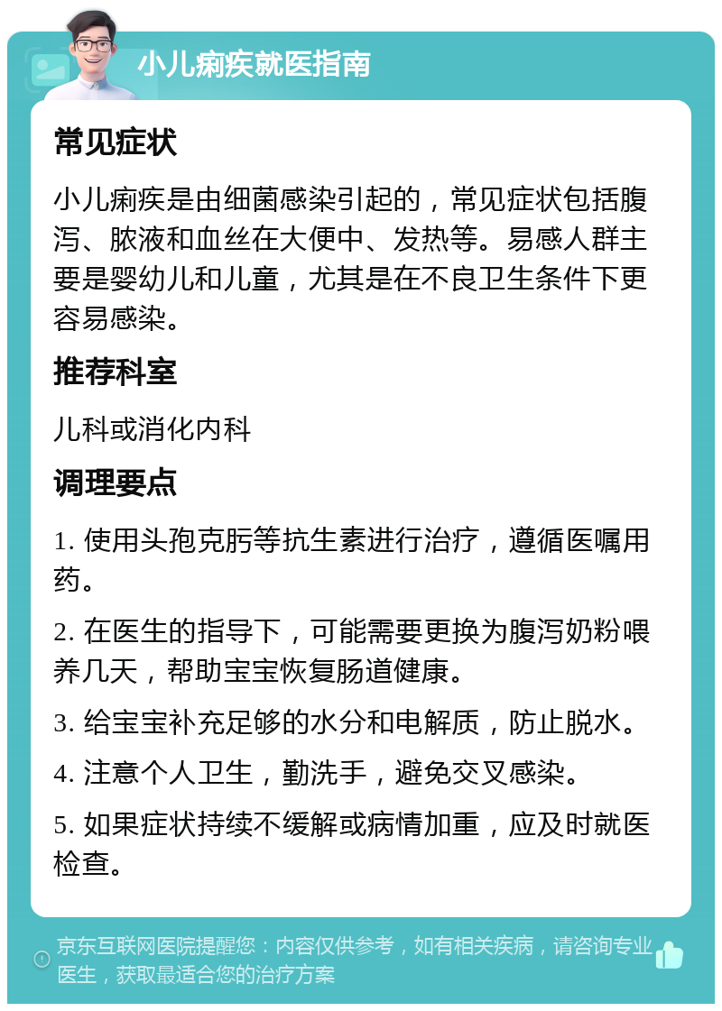 小儿痢疾就医指南 常见症状 小儿痢疾是由细菌感染引起的，常见症状包括腹泻、脓液和血丝在大便中、发热等。易感人群主要是婴幼儿和儿童，尤其是在不良卫生条件下更容易感染。 推荐科室 儿科或消化内科 调理要点 1. 使用头孢克肟等抗生素进行治疗，遵循医嘱用药。 2. 在医生的指导下，可能需要更换为腹泻奶粉喂养几天，帮助宝宝恢复肠道健康。 3. 给宝宝补充足够的水分和电解质，防止脱水。 4. 注意个人卫生，勤洗手，避免交叉感染。 5. 如果症状持续不缓解或病情加重，应及时就医检查。