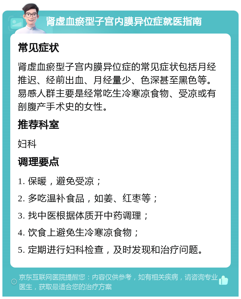 肾虚血瘀型子宫内膜异位症就医指南 常见症状 肾虚血瘀型子宫内膜异位症的常见症状包括月经推迟、经前出血、月经量少、色深甚至黑色等。易感人群主要是经常吃生冷寒凉食物、受凉或有剖腹产手术史的女性。 推荐科室 妇科 调理要点 1. 保暖，避免受凉； 2. 多吃温补食品，如姜、红枣等； 3. 找中医根据体质开中药调理； 4. 饮食上避免生冷寒凉食物； 5. 定期进行妇科检查，及时发现和治疗问题。